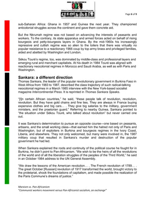 Page 6 of 9



sub-Saharan Africa: Ghana in 1957 and Guinea the next year. They championed
anticolonial struggles across the continent and gave them concrete aid.

But the Nkrumah regime was not based on advancing the interests of peasants and
workers. To the contrary, its state apparatus and armed forces acted on behalf of rising
bourgeois and petty-bourgeois layers in Ghana. By the mid-1960s his increasingly
repressive and cultish regime was so alien to the toilers that there was virtually no
popular resistance to a reactionary 1966 coup by top army brass and privileged families,
aided and abetted by Washington and London.

Sékou Touré’s regime, too, was dominated by middle-class and professional layers and
emerging rural and merchant capitalists. At his death in 1984 Touré was aligned with
reactionary neocolonial regimes in Morocco and Saudi Arabia, as well as with Paris and
Washington.

Sankara: a different direction
Thomas Sankara, the leader of the popular revolutionary government in Burkina Faso in
West Africa from 1983 to 1987, described the class trajectory of such radical-talking
neocolonial regimes in a March 1985 interview with the New York-based socialist
magazine Intercontinental Press. It is reprinted in Thomas Sankara Speaks.

“[I]n certain African countries,” he said, “these people talk of revolution, revolution,
revolution. But they have gold chains and fine ties. They are always in France buying
expensive clothes and big cars… . They give big salaries to the military, government
ministers, and the praetorian guard.” Referring to nearby Guinea, Sankara pointed to
“the situation under Sékou Touré, who talked about revolution” but never carried one
out.

It was Sankara’s determination to pursue an opposite course—one based on peasants,
artisans, and the small working class—that earned him the hatred not only of Paris and
Washington, but of exploiters in Burkina and bourgeois regimes in the Ivory Coast,
Liberia, and elsewhere. They not only welcomed, but many were involved in, the 1987
military coup that resulted in Sankara’s murder and destruction of the popular
government he had led.

When Sankara explained the roots and continuity of the political course he fought for in
Burkina, he didn’t point to Pan-Africanism. “We wish to be the heirs of all the revolutions
of the world and of all the liberation struggles of the peoples of the Third World,” he said
in an October 1984 address to the UN General Assembly.

“We draw the lessons of the American revolution… . The French revolution of 1789… .
The great October [Russian] revolution of 1917 transformed the world, brought victory to
the proletariat, shook the foundations of capitalism, and made possible the realization of
the Paris Commune’s dreams of justice.”


Marxism vs. Pan-Africanism
“Communist workers movement versus Pan-Africanist socialism, an exchange”
 