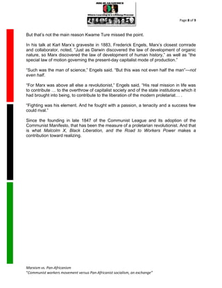 Page 8 of 9



But that’s not the main reason Kwame Ture missed the point.

In his talk at Karl Marx’s gravesite in 1883, Frederick Engels, Marx’s closest comrade
and collaborator, noted, “Just as Darwin discovered the law of development of organic
nature, so Marx discovered the law of development of human history,” as well as “the
special law of motion governing the present-day capitalist mode of production.”

“Such was the man of science,” Engels said. “But this was not even half the man”—not
even half.

“For Marx was above all else a revolutionist,” Engels said. “His real mission in life was
to contribute … to the overthrow of capitalist society and of the state institutions which it
had brought into being, to contribute to the liberation of the modern proletariat… .

“Fighting was his element. And he fought with a passion, a tenacity and a success few
could rival.”

Since the founding in late 1847 of the Communist League and its adoption of the
Communist Manifesto, that has been the measure of a proletarian revolutionist. And that
is what Malcolm X, Black Liberation, and the Road to Workers Power makes a
contribution toward realizing.




Marxism vs. Pan-Africanism
“Communist workers movement versus Pan-Africanist socialism, an exchange”
 