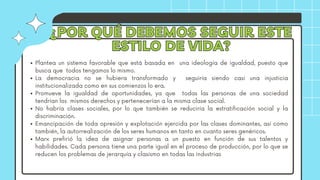 ¿POR QUÉ DEBEMOS SEGUIR ESTE
¿POR QUÉ DEBEMOS SEGUIR ESTE
ESTILO DE VIDA?
ESTILO DE VIDA?
Plantea un sistema favorable que está basada en una ideología de igualdad, puesto que
busca que todos tengamos lo mismo.
La democracia no se hubiera transformado y seguiría siendo casi una injusticia
institucionalizada como en sus comienzos lo era.
Promueve la igualdad de oportunidades, ya que todas las personas de una sociedad
tendrían los mismos derechos y pertenecerían a la misma clase social.
No habría clases sociales, por lo que también se reduciría la estratificación social y la
discriminación.
Emancipación de toda opresión y explotación ejercida por las clases dominantes, así como
también, la autorrealización de los seres humanos en tanto en cuanto seres genéricos.
Marx prefirió la idea de asignar personas a un puesto en función de sus talentos y
habilidades. Cada persona tiene una parte igual en el proceso de producción, por lo que se
reducen los problemas de jerarquía y clasismo en todas las industrias
 