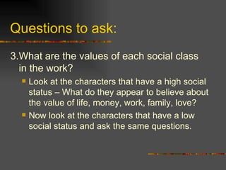 Questions to ask: 3. What are the values of each social class in the work? Look at the characters that have a high social status – What do they appear to believe about the value of life, money, work, family, love? Now look at the characters that have a low social status and ask the same questions. 