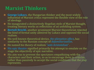 Marxist Thinkers
 George Lukacs, the Hungarian thinker and the most widely
influential of Marxist critics represent the flexible view of the role
of ideology.
 He inaugurated a distinctively Hegelian style of Marxist thought,
treating literary works as reflections of an unfolding system.
 Bertolt Brecht, another prominent Marxist theoretician rejected
the kind of formal unity admired by Lukacs and opposed the social
realism.
 His well known theoretical device, the alienation effect, has
similarity to the Russian concept of defamiliarization.
 He named his theory of realism “anti-Aristotelian” .
 His epic theatre signified primarily his attempt to emulate on the
stage the objectivity of epic narrative.
 His aim was to prevent the spectators empathizing with the
characters and their action, so as to encourage them to criticize,
rather than passively to accept the social conditions that the play
represents.
 