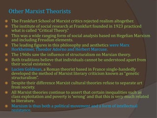 Other Marxist Theorists
 The Frankfurt School of Marxist critics rejected realism altogether.
 The institute of social research at Frankfurt founded in 1923 practiced
what is called “Critical Theory.”
 This was a wide ranging form of social analysis based on Hegelian Marxism
and including Freudian elements.
 The leading figures in this philosophy and aesthetics were Marx
Horkheimer, Theodor Adorno and Herbert Marcuse.
 The 1960s saw the influence of structuralism on Marxian theory.
 Both traditions believe that individuals cannot be understood apart from
their social existence.
 Lucien Goldman, a Roman theorist based in France single-handedly
developed the method of Marxist literary criticism known as “genetic
structuralism”.
 Despite their difference Marxist cultural theories refuse to separate art
from society.
 All Marxist theories continue to assert that certain inequalities such as
class exploitation and poverty is ‘wrong’ and that this is very much related
to literature.
 Marxism is thus both a political movement and a form of intellectual
resistance.
 