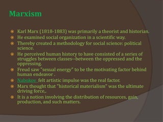 Marxism
 Karl Marx (1818-1883) was primarily a theorist and historian.
 He examined social organization in a scientific way.
 Thereby created a methodology for social science: political
science.
 He perceived human history to have consisted of a series of
struggles between classes--between the oppressed and the
oppressing.
 Freud saw "sexual energy" to be the motivating factor behind
human endeavor .
 Nabokov felt artistic impulse was the real factor.
 Marx thought that "historical materialism" was the ultimate
driving force,.
 It is a notion involving the distribution of resources, gain,
production, and such matters.
 