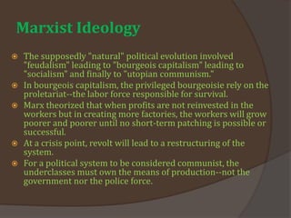 Marxist Ideology
 The supposedly "natural" political evolution involved
"feudalism" leading to "bourgeois capitalism" leading to
"socialism" and finally to "utopian communism."
 In bourgeois capitalism, the privileged bourgeoisie rely on the
proletariat--the labor force responsible for survival.
 Marx theorized that when profits are not reinvested in the
workers but in creating more factories, the workers will grow
poorer and poorer until no short-term patching is possible or
successful.
 At a crisis point, revolt will lead to a restructuring of the
system.
 For a political system to be considered communist, the
underclasses must own the means of production--not the
government nor the police force.
 
