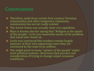 Communism
 Therefore, aside from certain first-century Christian
communities and other temporary communes,
communism has not yet really existed.
 The Soviet Union was actually state-run capitalism.
 Marx is known also for saying that "Religion is the opiate
of the people," so he was somewhat aware of the problem
that Lenin later dwelt on.
 Lenin was convinced that workers remain largely
unaware of their own oppression since they are
convinced by the state to be selfless.
 One might point to many "opiates of the people" under
most political systems--diversions that prevent real
consideration of trying to change unjust economic
conditions.
 