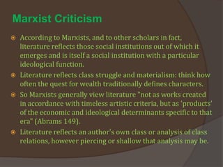 Marxist Criticism
 According to Marxists, and to other scholars in fact,
literature reflects those social institutions out of which it
emerges and is itself a social institution with a particular
ideological function.
 Literature reflects class struggle and materialism: think how
often the quest for wealth traditionally defines characters.
 So Marxists generally view literature "not as works created
in accordance with timeless artistic criteria, but as 'products'
of the economic and ideological determinants specific to that
era" (Abrams 149).
 Literature reflects an author's own class or analysis of class
relations, however piercing or shallow that analysis may be.
 