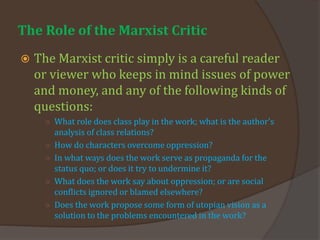 The Role of the Marxist Critic
 The Marxist critic simply is a careful reader
or viewer who keeps in mind issues of power
and money, and any of the following kinds of
questions:
○ What role does class play in the work; what is the author's
analysis of class relations?
○ How do characters overcome oppression?
○ In what ways does the work serve as propaganda for the
status quo; or does it try to undermine it?
○ What does the work say about oppression; or are social
conflicts ignored or blamed elsewhere?
○ Does the work propose some form of utopian vision as a
solution to the problems encountered in the work?
 