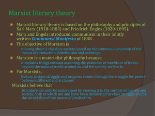 Marxist literary theory
 Marxist literary theory is based on the philosophy and principles of
Karl Marx (1918-1883) and Friedrich Engles (1820-1895).
 Marx and Engels introduced communism in their jointly
written Communist Manifesto of 1848.
 The objective of Marxism is
to bring about a classless society, based on the common ownership of the
means of production, distribution and exchange.
 Marxism is a materialist philosophy because
it explains things without assuming the existence of worlds or of forces
beyond the natural world around us and the society we live in.
 For Marxists,
history is class struggle and progress comes through the struggle for power
between different social classes.
Marxists believe that
literature can only be understood by viewing it in the context of history and
society, both of which are and have been dominated by class struggle and by
the ownership of the means of production.
 