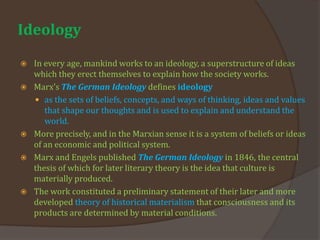 Ideology
 In every age, mankind works to an ideology, a superstructure of ideas
which they erect themselves to explain how the society works.
 Marx’s The German Ideology defines ideology
 as the sets of beliefs, concepts, and ways of thinking, ideas and values
that shape our thoughts and is used to explain and understand the
world.
 More precisely, and in the Marxian sense it is a system of beliefs or ideas
of an economic and political system.
 Marx and Engels published The German Ideology in 1846, the central
thesis of which for later literary theory is the idea that culture is
materially produced.
 The work constituted a preliminary statement of their later and more
developed theory of historical materialism that consciousness and its
products are determined by material conditions.
 