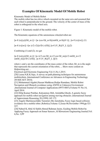 Examples Of Kinematic Model Of Mobile Robot
Kinematic Model of Mobile Robot
The mobile robot has two drive wheels mounted on the same axis and assumed that
each wheel is perpendicular to the ground. The velocity of the center of mass of the
robot is orthogonal to the wheel axis.
Figure 1: Kinematic model of the mobile robot.
The Kinematic equations of the autonomous wheeled robot are
[в–€(x@y@Оё_m )] = [в
– (cos Оё_m 0@sinОё_m 0@0 1)] . [в–€(v@w)], (1)
[в–€(v@w)] =[в
– (r/2 r/2@r/D ( r)/D)]. [в–€(V_R@V_L )],(2)
Combining (1) and (2), we get
[в–€(x@y@Оё_m )]= [в
– (r/2 cos Оё_m r/2 cos Оё_m@r/2 sinОё_m r/2
sinОё_m@r/D ( r)/D)] . [в–€(V_R@V_L )](3)
where x and y are the coordinates of the mass center of the robot, Оё_m is the angle
that represents the current orientation of the robot, ... Show more content on
Helpwriting.net ...
Electrical and Electronic Engineering Vol.11,No.1,2015.
[20] Leena.N,K.K.Saju, A survey on path planning techniques for autonomous
mobilerobots ,International Conference on Advances in Engineering Technology
2014(ICAET 2014).
[21] Mohammed Algabri,Hassan Mathkour,Hedjar Ramdane, Mobile Robot
Navigation and Obstacle avoidance using ANFIS in Unknown Environment
,International Journal of Computer Applications (0975 8887),Volume 91 No.14,
April 2014.
[22] Dilip Kumar Pratihar, Kalyanmoy Deb, Amitabha Ghosh, A genetic fuzzy
approach for mobile robot navigation among moving obstacles ,International Journal
of Approximate Reasoning 20 (1999) 145 172.
[23] Angelo Martineza,Eddie Tunstela1,Mo Jamshidia, Fuzzy logic based collision
avoidance for a mobile robot ,Robotica,Volume 12,Issue 06,November 1994,pp 521
527.
[24] Nabeel K.Abid Al Sahib,Ahmed Rahman Jasim, Guiding Mobile Robot by
Applying Fuzzy Approach on Sonar Sensors ,Al Khwarizmi Engineering Journal,Vol.
6,No. 3,PP
 