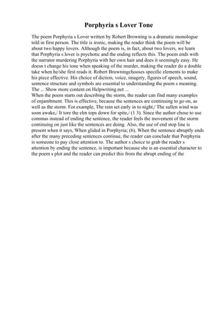 Porphyria s Lover Tone
The poem Porphyria s Lover written by Robert Browning is a dramatic monologue
told in first person. The title is ironic, making the reader think the poem will be
about two happy lovers. Although the poem is, in fact, about two lovers, we learn
that Porphyria s lover is psychotic and the ending reflects this. The poem ends with
the narrator murdering Porphyria with her own hair and does it seemingly easy. He
doesn t change his tone when speaking of the murder, making the reader do a double
take when he/she first reads it. Robert Browningchooses specific elements to make
his piece effective. His choice of diction, voice, imagery, figures of speech, sound,
sentence structure and symbols are essential to understanding the poem s meaning.
The ... Show more content on Helpwriting.net ...
When the poem starts out describing the storm, the reader can find many examples
of enjambment. This is effective, because the sentences are continuing to go on, as
well as the storm. For example, The rain set early in to night,/ The sullen wind was
soon awake,/ It tore the elm tops down for spite,/ (1 3). Since the author chose to use
commas instead of ending the sentence, the reader feels the movement of the storm
continuing on just like the sentences are doing. Also, the use of end stop line is
present when it says, When glided in Porphyria; (6). When the sentence abruptly ends
after the many preceding sentences continue, the reader can conclude that Porphyria
is someone to pay close attention to. The author s choice to grab the reader s
attention by ending the sentence, is important because she is an essential character to
the poem s plot and the reader can predict this from the abrupt ending of the
 