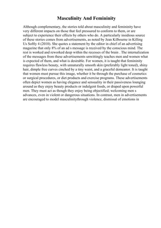 Masculinity And Femininity
Although complementary, the stories told about masculinity and femininity have
very different impacts on those that feel pressured to conform to them, or are
subject to experience their effects by others who do. A particularly insidious source
of these stories comes from advertisements, as noted by Jean Kilbourne in Killing
Us Softly 4 (2010). She quotes a statement by the editor in chief of an advertising
magazine that only 8% of an ad s message is received by the conscious mind. The
rest is worked and reworked deep within the recesses of the brain . The internalization
of the messages from these advertisements unwittingly teaches men and women what
is expected of them, and what is desirable. For women, it is taught that femininity
requires flawless beauty, with unnaturally smooth skin (preferably light toned), shiny
hair, dimple free curves cinched by a tiny waist, and a graceful demeanor. It is taught
that women must pursue this image, whether it be through the purchase of cosmetics
or surgical procedures, or diet products and exercise programs. These advertisements
often depict women as having elegance and sensuality in their passiveness lounging
around as they enjoy beauty products or indulgent foods, or draped upon powerful
men. They must act as though they enjoy being objectified; welcoming men s
advances, even in violent or dangerous situations. In contrast, men in advertisements
are encouraged to model masculinitythrough violence, dismissal of emotions in
 