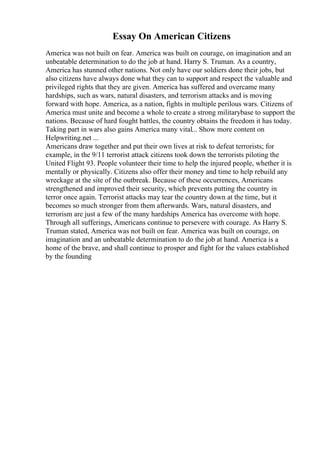 Essay On American Citizens
America was not built on fear. America was built on courage, on imagination and an
unbeatable determination to do the job at hand. Harry S. Truman. As a country,
America has stunned other nations. Not only have our soldiers done their jobs, but
also citizens have always done what they can to support and respect the valuable and
privileged rights that they are given. America has suffered and overcame many
hardships, such as wars, natural disasters, and terrorism attacks and is moving
forward with hope. America, as a nation, fights in multiple perilous wars. Citizens of
America must unite and become a whole to create a strong militarybase to support the
nations. Because of hard fought battles, the country obtains the freedom it has today.
Taking part in wars also gains America many vital... Show more content on
Helpwriting.net ...
Americans draw together and put their own lives at risk to defeat terrorists; for
example, in the 9/11 terrorist attack citizens took down the terrorists piloting the
United Flight 93. People volunteer their time to help the injured people, whether it is
mentally or physically. Citizens also offer their money and time to help rebuild any
wreckage at the site of the outbreak. Because of these occurrences, Americans
strengthened and improved their security, which prevents putting the country in
terror once again. Terrorist attacks may tear the country down at the time, but it
becomes so much stronger from them afterwards. Wars, natural disasters, and
terrorism are just a few of the many hardships America has overcome with hope.
Through all sufferings, Americans continue to persevere with courage. As Harry S.
Truman stated, America was not built on fear. America was built on courage, on
imagination and an unbeatable determination to do the job at hand. America is a
home of the brave, and shall continue to prosper and fight for the values established
by the founding
 