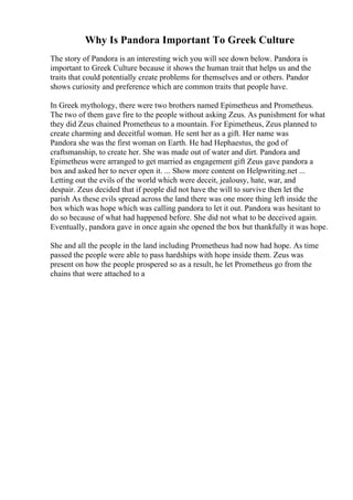 Why Is Pandora Important To Greek Culture
The story of Pandora is an interesting wich you will see down below. Pandora is
important to Greek Culture because it shows the human trait that helps us and the
traits that could potentially create problems for themselves and or others. Pandor
shows curiosity and preference which are common traits that people have.
In Greek mythology, there were two brothers named Epimetheus and Prometheus.
The two of them gave fire to the people without asking Zeus. As punishment for what
they did Zeus chained Prometheus to a mountain. For Epimetheus, Zeus planned to
create charming and deceitful woman. He sent her as a gift. Her name was
Pandora she was the first woman on Earth. He had Hephaestus, the god of
craftsmanship, to create her. She was made out of water and dirt. Pandora and
Epimetheus were arranged to get married as engagement gift Zeus gave pandora a
box and asked her to never open it. ... Show more content on Helpwriting.net ...
Letting out the evils of the world which were deceit, jealousy, hate, war, and
despair. Zeus decided that if people did not have the will to survive then let the
parish As these evils spread across the land there was one more thing left inside the
box which was hope which was calling pandora to let it out. Pandora was hesitant to
do so because of what had happened before. She did not what to be deceived again.
Eventually, pandora gave in once again she opened the box but thankfully it was hope.
She and all the people in the land including Prometheus had now had hope. As time
passed the people were able to pass hardships with hope inside them. Zeus was
present on how the people prospered so as a result, he let Prometheus go from the
chains that were attached to a
 