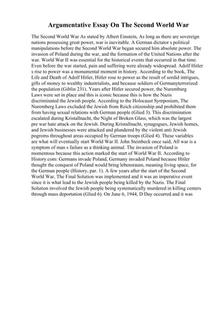 Argumentative Essay On The Second World War
The Second World War As stated by Albert Einstein, As long as there are sovereign
nations possessing great power, war is inevitable. A German dictator s political
manipulations before the Second World War began secured him absolute power. The
invasion of Poland during the war, and the formation of the United Nations after the
war. World War II was essential for the historical events that occurred in that time.
Even before the war started, pain and suffering were already widespread. Adolf Hitler
s rise to power was a monumental moment in history. According to the book, The
Life and Death of Adolf Hitler, Hitler rose to power as the result of sordid intrigues,
gifts of money to wealthy industrialists, and because soldiers of Germanyterrorized
the population (Giblin 231). Years after Hitler secured power, the Nuremburg
Laws were set in place and this is iconic because this is how the Nazis
discriminated the Jewish people. According to the Holocaust Symposium, The
Nuremberg Laws excluded the Jewish from Reich citizenship and prohibited them
from having sexual relations with German people (Glied 3). This discrimination
escalated during Kristallnacht, the Night of Broken Glass, which was the largest
pre war hate attack on the Jewish. During Kristallnacht, synagogues, Jewish homes,
and Jewish businesses were attacked and plundered by the violent anti Jewish
pogroms throughout areas occupied by German troops (Glied 4). These variables
are what will eventually start World War II. John Steinbeck once said, All war is a
symptom of man s failure as a thinking animal. The invasion of Poland is
momentous because this action marked the start of World War II. According to
History.com: Germans invade Poland, Germany invaded Poland because Hitler
thought the conquest of Poland would bring lebensraum, meaning living space, for
the German people (History, par. 1). A few years after the start of the Second
World War, The Final Solution was implemented and it was an imperative event
since it is what lead to the Jewish people being killed by the Nazis. The Final
Solution involved the Jewish people being systematically murdered in killing centers
through mass deportation (Glied 6). On June 6, 1944, D Day occurred and it was
 