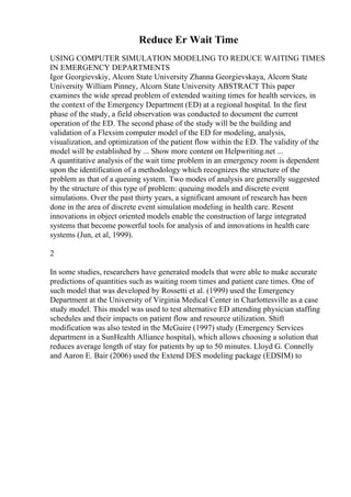 Reduce Er Wait Time
USING COMPUTER SIMULATION MODELING TO REDUCE WAITING TIMES
IN EMERGENCY DEPARTMENTS
Igor Georgievskiy, Alcorn State University Zhanna Georgievskaya, Alcorn State
University William Pinney, Alcorn State University ABSTRACT This paper
examines the wide spread problem of extended waiting times for health services, in
the context of the Emergency Department (ED) at a regional hospital. In the first
phase of the study, a field observation was conducted to document the current
operation of the ED. The second phase of the study will be the building and
validation of a Flexsim computer model of the ED for modeling, analysis,
visualization, and optimization of the patient flow within the ED. The validity of the
model will be established by ... Show more content on Helpwriting.net ...
A quantitative analysis of the wait time problem in an emergency room is dependent
upon the identification of a methodology which recognizes the structure of the
problem as that of a queuing system. Two modes of analysis are generally suggested
by the structure of this type of problem: queuing models and discrete event
simulations. Over the past thirty years, a significant amount of research has been
done in the area of discrete event simulation modeling in health care. Resent
innovations in object oriented models enable the construction of large integrated
systems that become powerful tools for analysis of and innovations in health care
systems (Jun, et al, 1999).
2
In some studies, researchers have generated models that were able to make accurate
predictions of quantities such as waiting room times and patient care times. One of
such model that was developed by Rossetti et al. (1999) used the Emergency
Department at the University of Virginia Medical Center in Charlottesville as a case
study model. This model was used to test alternative ED attending physician staffing
schedules and their impacts on patient flow and resource utilization. Shift
modification was also tested in the McGuire (1997) study (Emergency Services
department in a SunHealth Alliance hospital), which allows choosing a solution that
reduces average length of stay for patients by up to 50 minutes. Lloyd G. Connelly
and Aaron E. Bair (2006) used the Extend DES modeling package (EDSIM) to
 