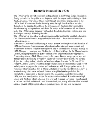 Domestic Issues of the 1970s
The 1970s were a time of confusion and revolution in the United States. Integration
finally prevailed in the public school system, with the major incident being in Little
Rock, Arkansas. The United States went through an extreme energy crisis in the
1970s. Both Welfare and Social Security went through drastic reform policies
throughout the decade. In addition, the U.S. economy fluctuated throughout the
decade creating both good and bad times for many, as inflationrates hit an all time
high. The 1970s was an extremely influential decade in America s history, and one
that helped to shape following decades.
The 1970s were a time of new advancements and turmoil in the world of education.
One of the most influential progressions in education ... Show more content on
Helpwriting.net ...
In Swann v. Charlotte Mecklenburg [County, North Carolina] Board of Education of
1971, the Supreme Court approved administratively awkward, inconvenient, and
even bizarre methods to achieve integration; one of the measures included busing. In
1972, Morgan v. Hennigan was filed in the U.S. District Court for the Massachusetts
District, charging that Boston public schools were unconstitutionally segregated.
Prosecuting attorney Nick Flannery worked to prove Boston s segregation was not
de facto (actually existing though not legally or officially established), but instead
de jure (according to law), similar to Southern school districts. On 21 June 1974,
Judge W. Arthur Garrity found that the [Boston] School Committee had used covert
techniques to segregate the system, and had done so with В‘segregative intent. A
two phase plan was called for; in Phase I, students would be bused from Roxbury, a
predominantly black area, to South Boston, a neighborhood regarded as the
stronghold of opposition to desegregation. The integration started in September
1974, and was mostly quiet, except for some conflicts at both South Boston s high
school and Roxbury s high school, a few of which required Governor Frank Sargent
to call out the National Guard. Later in the school year, many white families planned
a major boycott of the public schools. An anonymous tip was sent out saying
 