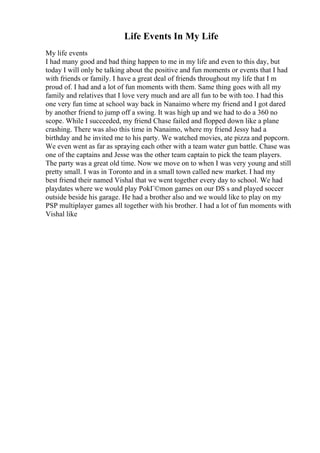 Life Events In My Life
My life events
I had many good and bad thing happen to me in my life and even to this day, but
today I will only be talking about the positive and fun moments or events that I had
with friends or family. I have a great deal of friends throughout my life that I m
proud of. I had and a lot of fun moments with them. Same thing goes with all my
family and relatives that I love very much and are all fun to be with too. I had this
one very fun time at school way back in Nanaimo where my friend and I got dared
by another friend to jump off a swing. It was high up and we had to do a 360 no
scope. While I succeeded, my friend Chase failed and flopped down like a plane
crashing. There was also this time in Nanaimo, where my friend Jessy had a
birthday and he invited me to his party. We watched movies, ate pizza and popcorn.
We even went as far as spraying each other with a team water gun battle. Chase was
one of the captains and Jesse was the other team captain to pick the team players.
The party was a great old time. Now we move on to when I was very young and still
pretty small. I was in Toronto and in a small town called new market. I had my
best friend their named Vishal that we went together every day to school. We had
playdates where we would play PokГ©mon games on our DS s and played soccer
outside beside his garage. He had a brother also and we would like to play on my
PSP multiplayer games all together with his brother. I had a lot of fun moments with
Vishal like
 