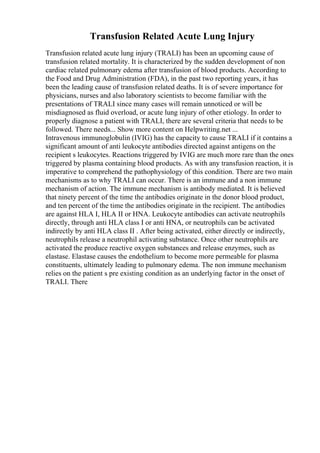 Transfusion Related Acute Lung Injury
Transfusion related acute lung injury (TRALI) has been an upcoming cause of
transfusion related mortality. It is characterized by the sudden development of non
cardiac related pulmonary edema after transfusion of blood products. According to
the Food and Drug Administration (FDA), in the past two reporting years, it has
been the leading cause of transfusion related deaths. It is of severe importance for
physicians, nurses and also laboratory scientists to become familiar with the
presentations of TRALI since many cases will remain unnoticed or will be
misdiagnosed as fluid overload, or acute lung injury of other etiology. In order to
properly diagnose a patient with TRALI, there are several criteria that needs to be
followed. There needs... Show more content on Helpwriting.net ...
Intravenous immunoglobulin (IVIG) has the capacity to cause TRALI if it contains a
significant amount of anti leukocyte antibodies directed against antigens on the
recipient s leukocytes. Reactions triggered by IVIG are much more rare than the ones
triggered by plasma containing blood products. As with any transfusion reaction, it is
imperative to comprehend the pathophysiology of this condition. There are two main
mechanisms as to why TRALI can occur. There is an immune and a non immune
mechanism of action. The immune mechanism is antibody mediated. It is believed
that ninety percent of the time the antibodies originate in the donor blood product,
and ten percent of the time the antibodies originate in the recipient. The antibodies
are against HLA I, HLA II or HNA. Leukocyte antibodies can activate neutrophils
directly, through anti HLA class I or anti HNA, or neutrophils can be activated
indirectly by anti HLA class II . After being activated, either directly or indirectly,
neutrophils release a neutrophil activating substance. Once other neutrophils are
activated the produce reactive oxygen substances and release enzymes, such as
elastase. Elastase causes the endothelium to become more permeable for plasma
constituents, ultimately leading to pulmonary edema. The non immune mechanism
relies on the patient s pre existing condition as an underlying factor in the onset of
TRALI. There
 