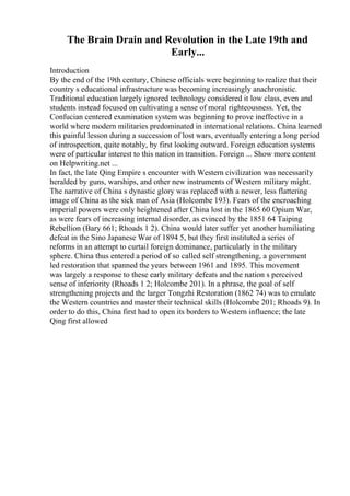The Brain Drain and Revolution in the Late 19th and
Early...
Introduction
By the end of the 19th century, Chinese officials were beginning to realize that their
country s educational infrastructure was becoming increasingly anachronistic.
Traditional education largely ignored technology considered it low class, even and
students instead focused on cultivating a sense of moral righteousness. Yet, the
Confucian centered examination system was beginning to prove ineffective in a
world where modern militaries predominated in international relations. China learned
this painful lesson during a succession of lost wars, eventually entering a long period
of introspection, quite notably, by first looking outward. Foreign education systems
were of particular interest to this nation in transition. Foreign ... Show more content
on Helpwriting.net ...
In fact, the late Qing Empire s encounter with Western civilization was necessarily
heralded by guns, warships, and other new instruments of Western military might.
The narrative of China s dynastic glory was replaced with a newer, less flattering
image of China as the sick man of Asia (Holcombe 193). Fears of the encroaching
imperial powers were only heightened after China lost in the 1865 60 Opium War,
as were fears of increasing internal disorder, as evinced by the 1851 64 Taiping
Rebellion (Bary 661; Rhoads 1 2). China would later suffer yet another humiliating
defeat in the Sino Japanese War of 1894 5, but they first instituted a series of
reforms in an attempt to curtail foreign dominance, particularly in the military
sphere. China thus entered a period of so called self strengthening, a government
led restoration that spanned the years between 1961 and 1895. This movement
was largely a response to these early military defeats and the nation s perceived
sense of inferiority (Rhoads 1 2; Holcombe 201). In a phrase, the goal of self
strengthening projects and the larger Tongzhi Restoration (1862 74) was to emulate
the Western countries and master their technical skills (Holcombe 201; Rhoads 9). In
order to do this, China first had to open its borders to Western influence; the late
Qing first allowed
 