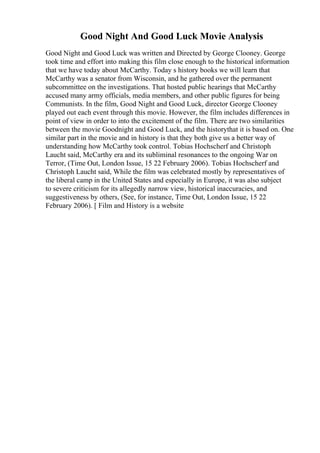 Good Night And Good Luck Movie Analysis
Good Night and Good Luck was written and Directed by George Clooney. George
took time and effort into making this film close enough to the historical information
that we have today about McCarthy. Today s history books we will learn that
McCarthy was a senator from Wisconsin, and he gathered over the permanent
subcommittee on the investigations. That hosted public hearings that McCarthy
accused many army officials, media members, and other public figures for being
Communists. In the film, Good Night and Good Luck, director George Clooney
played out each event through this movie. However, the film includes differences in
point of view in order to into the excitement of the film. There are two similarities
between the movie Goodnight and Good Luck, and the historythat it is based on. One
similar part in the movie and in history is that they both give us a better way of
understanding how McCarthy took control. Tobias Hochscherf and Christoph
Laucht said, McCarthy era and its subliminal resonances to the ongoing War on
Terror, (Time Out, London Issue, 15 22 February 2006). Tobias Hochscherf and
Christoph Laucht said, While the film was celebrated mostly by representatives of
the liberal camp in the United States and especially in Europe, it was also subject
to severe criticism for its allegedly narrow view, historical inaccuracies, and
suggestiveness by others, (See, for instance, Time Out, London Issue, 15 22
February 2006). [ Film and History is a website
 