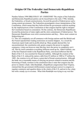 Origins Of The Federalist And Democratic-Republican
Parties
Nardine Salama 1998 DBQ ESSAY AP. USHISTORY The origins of the Federalist
and Democratic Republican parties can be traced back to the early 1790s. Initially,
the Federalists, or broad constructionists, favored the growth of federal power and a
strong central government. The Federalists promulgated a loose interpretation of the
Constitution, which meant that they believed that the government could do anything
by the implied powers of the Constitution or that congress had the right to interpret
the Constitution based on connotation. On the contrary, the Democratic Republicans
favored the protection of states rights and the strict containment of federal power. The
Democratic Republicans were strict constructionists and they... Show more content on
Helpwriting.net ...
C). This Act completely cut off commerce with foreign nations until the British and
the French repealed their trading restrictions on neutral shippers. As a result the
American export trade and its profits dried up. Many people deemed this Act
unconstitutional; the constitution only grants congress the power to regulate
commerce, it does not however state that they have the power to completely cut it
off. This by itself contradicts everything Jefferson stood up for. Albert Gallatin, one
of the best financial minds in the Republican Party, convinced Jefferson that the
Bank of the U.S. was essential for financial stability. Although the creation of the
Bank of the U.S. reduced the nation s debt from 83 million in 1800 to 57 million by
1809 , the creation in its self shows a great deal of broad constructionism. Although
the bank was a reasonable means of carrying out powers related to taxation and the
borrowing of funds, nowhere in the constitution does it state that congress has the
power to charter a bank. John Randolph, a Republican congressman from Virginia,
claimed that this government (Jeffersonian) created and gave power to congress to
regulate commerce and equalize duties in the whole of the U.S, and not to lay a duty
but with a steady eye to revenue . What John Randolph was trying to say was that
 