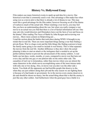 History Vs. Hollywood Essay
Film makers use many historical events to spark up and idea for a movie. One
historical event that is commonly used is war. One advantage a film maker has when
using war as a movie plot is that there is already a lot of drama in war. This may
seem like a good advantage for the film maker, however focusing on all of the drama
of warleaves much of the actual info. When watching a war movie, you may feel
like you have an understanding about the war, but when you really compare a war
movie to an actual war you find that there is a lot of factual information left out. One
may ask why would directors and filmmakers leave out the facts of war and focus on
the drama? After reading The Faces of Battle by John Keegan and reviewing war
movies... Show more content on Helpwriting.net ...
I read the section about the battles that took place during WWII. It brought to my
minds that in real life. There are more important things during a war than finding a
private Ryan. War is a huge event and the little things like finding a person to keep
the family name going is too small to include in war history. This is what separates
the movies from the real life. Another difference is they don t show the actual
planning it takes to start an attack or the inelegance that is needed to set up the
perfect defense barrier to prevent the advancement of the enemy soldiers. A real
battle can last days, weeks, months, or years, compared to movie war that lasts not
even a day and has one guy or one platoon take on the entire other side. The
casualties of real war is tremendous, rather than movies where you see almost the
same characters in the whole movie accomplishing some of the most intense tasks
with only one or two dying. Also, in movie war you don t see the other side s
horror. You think all the opponents are bad horrible people that deserve to die,
when they are just soldiers doing their job and the only reason we are fighting them
is because of a bad leader or government. So in the movies every enemy deserves to
die and should be shown no mercy, but the actual thing about that is that the enemy is
just like any other soldier. And furthermore when the good guys lose a battle in a
 