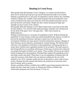 Hunting Is Cruel Essay
Most people think that hunting is cruel. I disagree. As a hunter myself and have
done lots of research growing up to get myself educated and ready to be a hunter.
Hunting is good because it s necessary for population control, hunters also contribute
millions of dollars into wildlife conservation programs that most nonhunters aren t
aware of and knowing where your meat has come from and knowing that you can
provide food for your family. People also don t realize the physical shape and
strength you have to have to be a hunter.
Most people think that hunting is cruel. Many hunters hunt to put food on the table
for their families. You will have that small percentage of people who will hunt just
for the thrill of the game. Now, I do agree that ... Show more content on
Helpwriting.net ...
Hunting is good because it s necessary for population control. Without hunting the
population of some animals would cause potential problems like diseases. In order to
prevent the spreading of diseases, hunting is a good way to do that for the
environment. Rodents can cause massive livestock destruction causing a shortage of
food. Diseases can be reduced or eliminated by varmint hunting. The whitetail deer
only have a few predators to kill them so their populations will keep going up as a
result, there would be more significant number of car accidents. The main causes to
deer being killed are car accidents and because of that many motorists have died and
cost people thousands of dollars in car repairs. Those number will just go up without
hunters keeping down the population. Hunting helps regulate this population and in
turn helps society and safety. When there is an over population of animals that will
cause the resources of the land to dry out and leave nothing for the rest of the
animals to live off of. Animals would soon die of starvation or some could even go
extinct. Hunting also kills animals that destroy the production of necessary items
from livestock, such as coyotes.
Hunters contribute millions of dollars into wildlife conservation programs that most
people who don t hunt aren t aware of. Hunters pay billions of dollars into
conservation programs just from having an 11% tax on
 