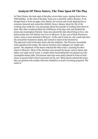 Analysis Of Three Sisters, The Time Span Of The Play
In Three Sisters, the time span of the play covers three years, starting from Irena s
20th birthday. At the start of the play, Irena was a cheerful, naГ
Їve dreamer. Even
though Irena is from an upper class family, her actions and words depicted her as
someone innocent and somewhat childish. Irena s fantasy about the life of the
working class made her very passionate about the concept of working from dawn to
dusk. She often wondered about the fulfillment of having a job, and disliked the
aristocrats meaningless lifestyle. Irena also adored the idea about being in love, she
believed that she will find her true love in Moscow. In fact, out of three Prozorova
sisters, Irena is most attached to Moscow. At the end of each act, she would state how
she missed her hometown dearly and wanted to return to her hometown.
The physical world of the play looks old and simplistic. The Prozorov household
looks grandiose but empty, the interior furniture and wallpaper are simple and
quaint. The emptiness of the house reflected the three sister s yearning for their
return to Moscow. Most of the furniture seen around the house, such as chairs and
tables, are made out of wood. A simple white laced tablecloth was placed over the
rectangular dinner table. Silverwares and cups were neatly placed in front of each
chairs as guests filed in the living room one by one. When guests entered the room,
they are greeted with candles from the chandelier as lunch was being prepared. The
smell of
 