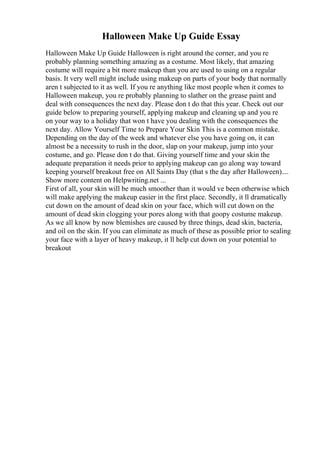Halloween Make Up Guide Essay
Halloween Make Up Guide Halloween is right around the corner, and you re
probably planning something amazing as a costume. Most likely, that amazing
costume will require a bit more makeup than you are used to using on a regular
basis. It very well might include using makeup on parts of your body that normally
aren t subjected to it as well. If you re anything like most people when it comes to
Halloween makeup, you re probably planning to slather on the grease paint and
deal with consequences the next day. Please don t do that this year. Check out our
guide below to preparing yourself, applying makeup and cleaning up and you re
on your way to a holiday that won t have you dealing with the consequences the
next day. Allow Yourself Time to Prepare Your Skin This is a common mistake.
Depending on the day of the week and whatever else you have going on, it can
almost be a necessity to rush in the door, slap on your makeup, jump into your
costume, and go. Please don t do that. Giving yourself time and your skin the
adequate preparation it needs prior to applying makeup can go along way toward
keeping yourself breakout free on All Saints Day (that s the day after Halloween)....
Show more content on Helpwriting.net ...
First of all, your skin will be much smoother than it would ve been otherwise which
will make applying the makeup easier in the first place. Secondly, it ll dramatically
cut down on the amount of dead skin on your face, which will cut down on the
amount of dead skin clogging your pores along with that goopy costume makeup.
As we all know by now blemishes are caused by three things, dead skin, bacteria,
and oil on the skin. If you can eliminate as much of these as possible prior to sealing
your face with a layer of heavy makeup, it ll help cut down on your potential to
breakout
 