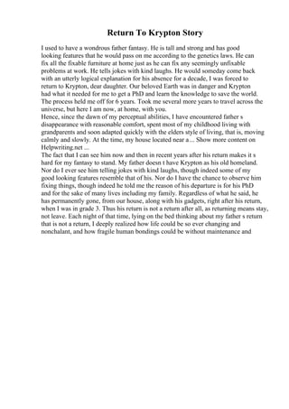 Return To Krypton Story
I used to have a wondrous father fantasy. He is tall and strong and has good
looking features that he would pass on me according to the genetics laws. He can
fix all the fixable furniture at home just as he can fix any seemingly unfixable
problems at work. He tells jokes with kind laughs. He would someday come back
with an utterly logical explanation for his absence for a decade, I was forced to
return to Krypton, dear daughter. Our beloved Earth was in danger and Krypton
had what it needed for me to get a PhD and learn the knowledge to save the world.
The process held me off for 6 years. Took me several more years to travel across the
universe, but here I am now, at home, with you.
Hence, since the dawn of my perceptual abilities, I have encountered father s
disappearance with reasonable comfort, spent most of my childhood living with
grandparents and soon adapted quickly with the elders style of living, that is, moving
calmly and slowly. At the time, my house located near a... Show more content on
Helpwriting.net ...
The fact that I can see him now and then in recent years after his return makes it s
hard for my fantasy to stand. My father doesn t have Krypton as his old homeland.
Nor do I ever see him telling jokes with kind laughs, though indeed some of my
good looking features resemble that of his. Nor do I have the chance to observe him
fixing things, though indeed he told me the reason of his departure is for his PhD
and for the sake of many lives including my family. Regardless of what he said, he
has permanently gone, from our house, along with his gadgets, right after his return,
when I was in grade 3. Thus his return is not a return after all, as returning means stay,
not leave. Each night of that time, lying on the bed thinking about my father s return
that is not a return, I deeply realized how life could be so ever changing and
nonchalant, and how fragile human bondings could be without maintenance and
 