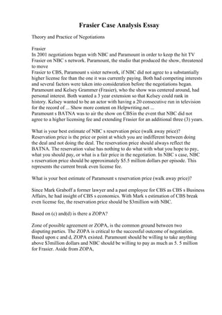 Frasier Case Analysis Essay
Theory and Practice of Negotiations
Frasier
In 2001 negotiations began with NBC and Paramount in order to keep the hit TV
Frasier on NBC s network. Paramount, the studio that produced the show, threatened
to move
Frasier to CBS, Paramount s sister network, if NBC did not agree to a substantially
higher license fee than the one it was currently paying. Both had competing interests
and several factors were taken into consideration before the negotiations began.
Paramount and Kelsey Grammer (Frasier), who the show was centered around, had
personal interest. Both wanted a 3 year extension so that Kelsey could rank in
history. Kelsey wanted to be an actor with having a 20 consecutive run in television
for the record of ... Show more content on Helpwriting.net ...
Paramount s BATNA was to air the show on CBSin the event that NBC did not
agree to a higher licensing fee and extending Frasier for an additional three (3) years.
What is your best estimate of NBC s reservation price (walk away price)?
Reservation price is the price or point at which you are indifferent between doing
the deal and not doing the deal. The reservation price should always reflect the
BATNA. The reservation value has nothing to do what with what you hope to pay,
what you should pay, or what is a fair price in the negotiation. In NBC s case, NBC
s reservation price should be approximately $5.5 million dollars per episode. This
represents the current break even license fee.
What is your best estimate of Paramount s reservation price (walk away price)?
Since Mark Graboff a former lawyer and a past employee for CBS as CBS s Business
Affairs, he had insight of CBS s economics. With Mark s estimation of CBS break
even license fee, the reservation price should be $3million with NBC.
Based on (c) and(d) is there a ZOPA?
Zone of possible agreement or ZOPA, is the common ground between two
disputing parties. The ZOPA is critical to the successful outcome of negotiation.
Based upon c and d, ZOPA existed. Paramount should be willing to take anything
above $3million dollars and NBC should be willing to pay as much as 5. 5 million
for Frasier. Aside from ZOPA,
 