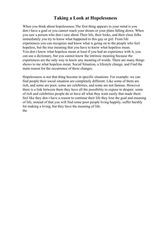 Taking a Look at Hopelessness
When you think about hopelessness The first thing appears in your mind is you
don t have a goal or you cannot reach your dream or your plans falling down. When
you saw a person who don t care about Their life, their looks, and their close folks
immediately you try to know what happened to this guy or girl. From life
experiences you can recognize and know what is going on to the people who feel
hopeless, but the true meaning that you have to know what hopeless mean.
You don t know what hopeless mean at least if you had an experience with it, you
can use a dictionary, but you cannot know the intrinsic meaning because the
experiences are the only way to know any meaning of words. There are many things
shows to me what hopeless mean. Social Situation, a lifestyle change, and Find the
main reason for the occurrence of these changes.
Hopelessness is not that thing become in specific situations. For example: we can
find people their social situation are completely different. Like some of them are
rich, and some are poor, some are celebrities, and some are not famous. However
there is a link between them they have all the possibility to expose to despair. some
of rich and celebrities people do or have all what they want easily that made them
feel like they don t have a reason to continue their life they lose the goal and meaning
of life, instead of that you will find some poor people living happily, suffer harshly
for making a living, but they have the meaning of life.
the
 
