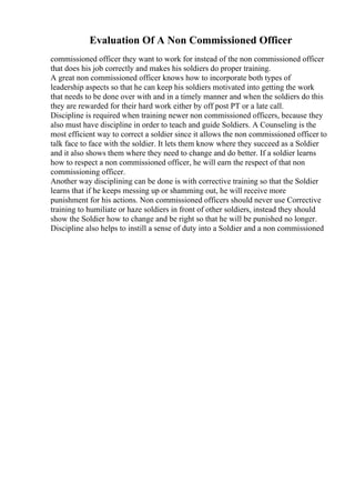 Evaluation Of A Non Commissioned Officer
commissioned officer they want to work for instead of the non commissioned officer
that does his job correctly and makes his soldiers do proper training.
A great non commissioned officer knows how to incorporate both types of
leadership aspects so that he can keep his soldiers motivated into getting the work
that needs to be done over with and in a timely manner and when the soldiers do this
they are rewarded for their hard work either by off post PT or a late call.
Discipline is required when training newer non commissioned officers, because they
also must have discipline in order to teach and guide Soldiers. A Counseling is the
most efficient way to correct a soldier since it allows the non commissioned officer to
talk face to face with the soldier. It lets them know where they succeed as a Soldier
and it also shows them where they need to change and do better. If a soldier learns
how to respect a non commissioned officer, he will earn the respect of that non
commissioning officer.
Another way disciplining can be done is with corrective training so that the Soldier
learns that if he keeps messing up or shamming out, he will receive more
punishment for his actions. Non commissioned officers should never use Corrective
training to humiliate or haze soldiers in front of other soldiers, instead they should
show the Soldier how to change and be right so that he will be punished no longer.
Discipline also helps to instill a sense of duty into a Soldier and a non commissioned
 