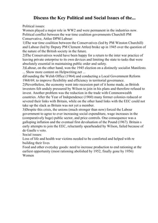 Discuss the Key Political and Social Issues of the...
Political issues:
Women played a major role in WW2 and were permanent in the industries now.
Political conflict between the war time coalition governments Churchill PM
Conservative, Attlee DPM Labour:
1)The war time coalition between the Conservatives (led by PM Winston Churchill)
and Labour (led by Deputy PM Clement Attlee) broke up in 1945 over the question of
the nature of the British society in the future.
2)The Conservatives would have been happy for a return to the inter war practice of
leaving private enterprise to its own devices and limiting the state to tasks that were
absolutely essential in maintaining public order and safety.
3)Labour, on the other hand, won the 1945 election on a distinctly socialist Manifesto.
... Show more content on Helpwriting.net ...
d)Founding the Welsh Office (1964) and conducting a Local Government Reform
1968/69, to improve flexibility and efficiency in territorial governance.
2)Nevertheless, the economy went into recession part of it home made, as British
investors felt unduly pressured by Wilson to join in his plans and therefore refused to
invest. Another problem was the reduction in the trade with Commonwealth
countries. After the Year of Independence (1960) many former colonies reduced or
severed their links with Britain, while on the other hand links with the EEC could not
take up the slack as Britain was not yet a member.
3)Despite this crisis, the unions (much stronger than now) forced the Labour
government to agree to ever increasing social expenditure, wage increases in the
(comparatively huge) public sector, and price controls. One consequence was a
galloping inflation and the eventual first devaluation of the Pound (1967). Britain s
early attempts to join the EEC, reluctantly spearheaded by Wilson, failed because of
de Gaulle s veto.
Social issues:
Loss of life and health war victims needed to be comforted and helped with re
building their lives
Food and other everyday goods: need to increase production to end rationing at the
earliest opportunity (most rationing abolished by 1952, finally gone by 1956)
Women
 