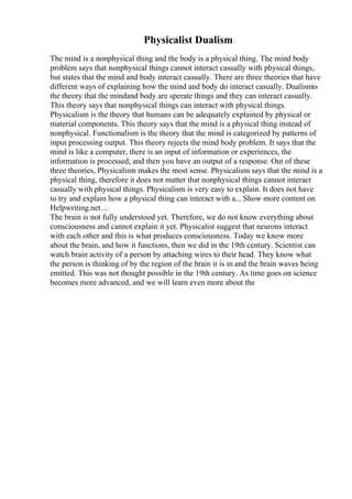 Physicalist Dualism
The mind is a nonphysical thing and the body is a physical thing. The mind body
problem says that nonphysical things cannot interact casually with physical things,
but states that the mind and body interact casually. There are three theories that have
different ways of explaining how the mind and body do interact casually. Dualismis
the theory that the mindand body are sperate things and they can interact casually.
This theory says that nonphysical things can interact with physical things.
Physicalism is the theory that humans can be adequately explained by physical or
material components. This theory says that the mind is a physical thing instead of
nonphysical. Functionalism is the theory that the mind is categorized by patterns of
input processing output. This theory rejects the mind body problem. It says that the
mind is like a computer, there is an input of information or experiences, the
information is processed, and then you have an output of a response. Out of these
three theories, Physicalism makes the most sense. Physicalism says that the mind is a
physical thing, therefore it does not matter that nonphysical things cannot interact
casually with physical things. Physicalism is very easy to explain. It does not have
to try and explain how a physical thing can interact with a... Show more content on
Helpwriting.net ...
The brain is not fully understood yet. Therefore, we do not know everything about
consciousness and cannot explain it yet. Physicalist suggest that neurons interact
with each other and this is what produces consciousness. Today we know more
about the brain, and how it functions, then we did in the 19th century. Scientist can
watch brain activity of a person by attaching wires to their head. They know what
the person is thinking of by the region of the brain it is in and the brain waves being
emitted. This was not thought possible in the 19th century. As time goes on science
becomes more advanced, and we will learn even more about the
 