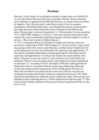 Precious
Precious: A Case Study Use sociological concepts to make sense out of the life of
16 year old Clareece Precious Jones (an overweight, illiterate African American
teen in Harlem), as depicted in the 2009 film Precious. It s based on the novel Push
by Sapphire. Note: Precious (part 1) and Precious (part 2) are two separate
assignments with different dues dates, even though both sections are presented in
this single document. Please check the Course Calendar for the different due
dates. Precious (part 1) consists of questions 1 11. Precious (part 2) covers questions
12 27. PART ONE Chapters 1 2: Review 1. How does rational choice theory help
explain why some economically marginalized people, who feel caught in a cycle of
poverty... Show more content on Helpwriting.net ...
11. Use 3 sociological theories of deviance to explain why Precious mom was
involved in welfare fraud. PART TWO Chapter 8 12. In terms of the 5 major social
class groups in the USA, what was the Precious s ascribed status? Explain how the
social ranking she was born into affected her life experience and opportunities. 13.
How did her ascribed membership in a Pariah group (pp.241 242) affect her life
experience and opportunities? 14. Discuss her chances for social mobility. How
likely is Precious to move up in the U.S. class structure even if she finishes her
education? When it comes to getting ahead, what matters most family background
or education? 15. According to Oliver and Sapiro (1995) the wealth gap between
blacks and whites is even greater than the income gap. Explain the origin and
(social and cultural capital) consequences of this wealth gap for Precious. 16.
Since lack of ambition was clearly not the reason why Precious was poor, use
sociological concepts and theories to help you explain her poverty (p. 236). What
macrolevel structural forces within the society explain the origin of her poverty (see
eHandout Factors Affecting Poverty )? What cultural factors kept her poor? 17. Did
social exclusion likely contribute to the poverty Precious experienced? Why or why
not? 18. Can
 