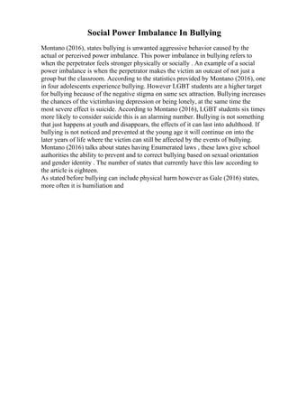 Social Power Imbalance In Bullying
Montano (2016), states bullying is unwanted aggressive behavior caused by the
actual or perceived power imbalance. This power imbalance in bullying refers to
when the perpetrator feels stronger physically or socially . An example of a social
power imbalance is when the perpetrator makes the victim an outcast of not just a
group but the classroom. According to the statistics provided by Montano (2016), one
in four adolescents experience bullying. However LGBT students are a higher target
for bullying because of the negative stigma on same sex attraction. Bullying increases
the chances of the victimhaving depression or being lonely, at the same time the
most severe effect is suicide. According to Montano (2016), LGBT students six times
more likely to consider suicide this is an alarming number. Bullying is not something
that just happens at youth and disappears, the effects of it can last into adulthood. If
bullying is not noticed and prevented at the young age it will continue on into the
later years of life where the victim can still be affected by the events of bullying.
Montano (2016) talks about states having Enumerated laws , these laws give school
authorities the ability to prevent and to correct bullying based on sexual orientation
and gender identity . The number of states that currently have this law according to
the article is eighteen.
As stated before bullying can include physical harm however as Gale (2016) states,
more often it is humiliation and
 