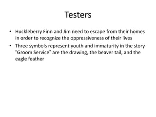 Testers
• Huckleberry Finn and Jim need to escape from their homes
  in order to recognize the oppressiveness of their lives
• Three symbols represent youth and immaturity in the story
  “Groom Service” are the drawing, the beaver tail, and the
  eagle feather
 