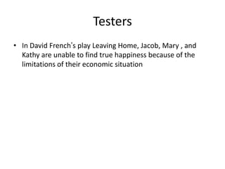 Testers
• In David French’s play Leaving Home, Jacob, Mary , and
  Kathy are unable to find true happiness because of the
  limitations of their economic situation
 