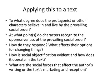 Applying this to a text
• To what degree does the protagonist or other
  characters believe in and live by the prevailing
  social order?
• At what point(s) do characters recognize the
  oppressiveness of the prevailing social order?
• How do they respond? What affects their options
  for changing things?
• How is social objectification evident and how does
  it operate in the text?
• What are the social forces that affect the author’s
  writing or the text’s marketing and reception?
 