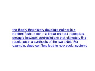 the theory that history develops neither in a
random fashion nor in a linear one but instead as
struggle between contradictions that ultimately find
resolution in a synthesis of the two sides. For
example, class conflicts lead to new social systems
 
