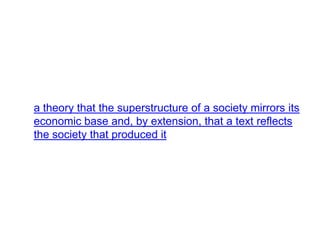 a theory that the superstructure of a society mirrors its
economic base and, by extension, that a text reflects
the society that produced it
 