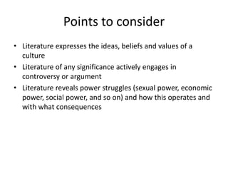 Points to consider
• Literature expresses the ideas, beliefs and values of a
  culture
• Literature of any significance actively engages in
  controversy or argument
• Literature reveals power struggles (sexual power, economic
  power, social power, and so on) and how this operates and
  with what consequences
 