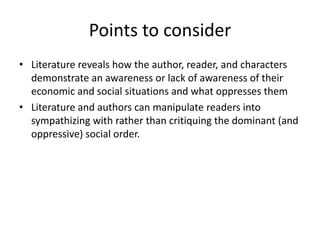 Points to consider
• Literature reveals how the author, reader, and characters
  demonstrate an awareness or lack of awareness of their
  economic and social situations and what oppresses them
• Literature and authors can manipulate readers into
  sympathizing with rather than critiquing the dominant (and
  oppressive) social order.
 