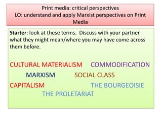 Print media: critical perspectives
LO: understand and apply Marxist perspectives on Print
Media
Starter: look at these terms. Discuss with your partner
what they might mean/where you may have come across
them before.

CULTURAL MATERIALISM COMMODIFICATION
MARXISM
SOCIAL CLASS
CAPITALISM
THE BOURGEOISIE
THE PROLETARIAT

 