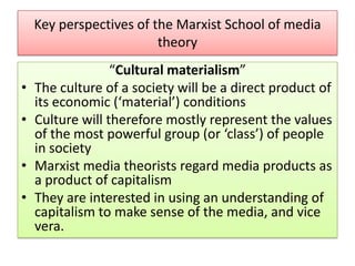 Key perspectives of the Marxist School of media
theory
•
•
•
•

“Cultural materialism”
The culture of a society will be a direct product of
its economic (‘material’) conditions
Culture will therefore mostly represent the values
of the most powerful group (or ‘class’) of people
in society
Marxist media theorists regard media products as
a product of capitalism
They are interested in using an understanding of
capitalism to make sense of the media, and vice
vera.

 