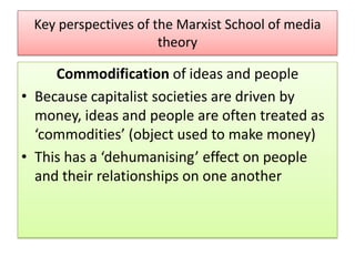 Key perspectives of the Marxist School of media
theory

Commodification of ideas and people
• Because capitalist societies are driven by
money, ideas and people are often treated as
‘commodities’ (object used to make money)
• This has a ‘dehumanising’ effect on people
and their relationships on one another

 