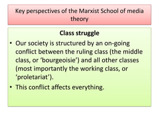 Key perspectives of the Marxist School of media
theory

Class struggle
• Our society is structured by an on-going
conflict between the ruling class (the middle
class, or ‘bourgeoisie’) and all other classes
(most importantly the working class, or
‘proletariat’).
• This conflict affects everything.

 