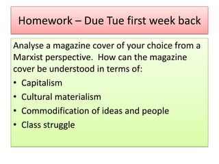 Homework – Due Tue first week back
Analyse a magazine cover of your choice from a
Marxist perspective. How can the magazine
cover be understood in terms of:
• Capitalism
• Cultural materialism
• Commodification of ideas and people
• Class struggle

 